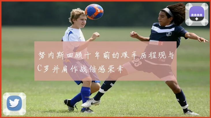 努内斯回顾十年前的艰辛历程现与C罗并肩作战倍感荣幸