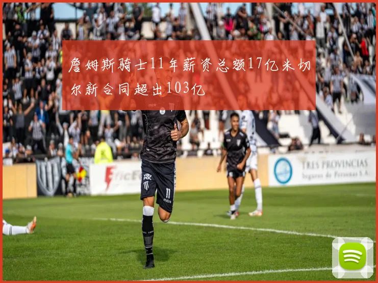詹姆斯骑士11年薪资总额17亿米切尔新合同超出103亿