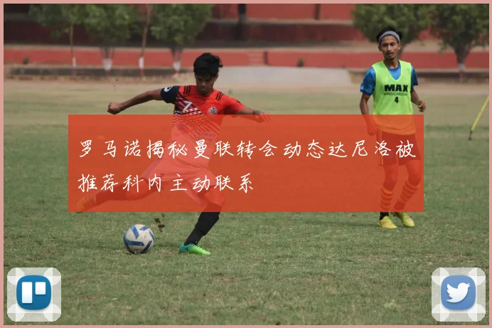 罗马诺揭秘曼联转会动态达尼洛被推荐科内主动联系