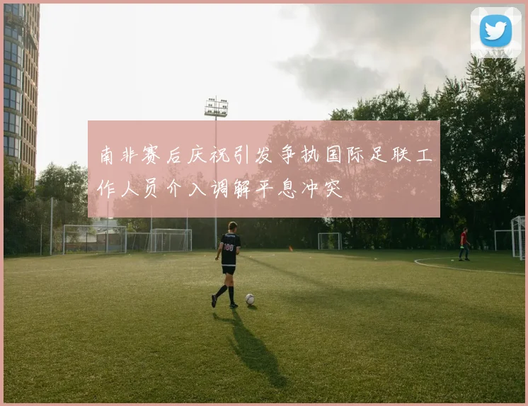 南非赛后庆祝引发争执国际足联工作人员介入调解平息冲突