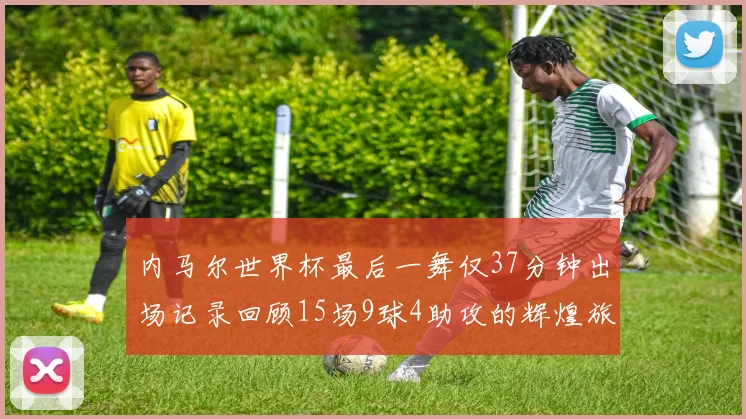 内马尔世界杯最后一舞仅37分钟出场记录回顾15场9球4助攻的辉煌旅程