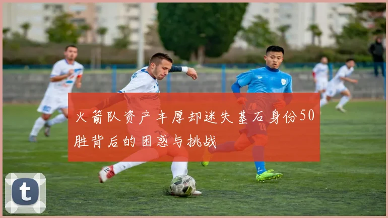 火箭队资产丰厚却迷失基石身份50胜背后的困惑与挑战