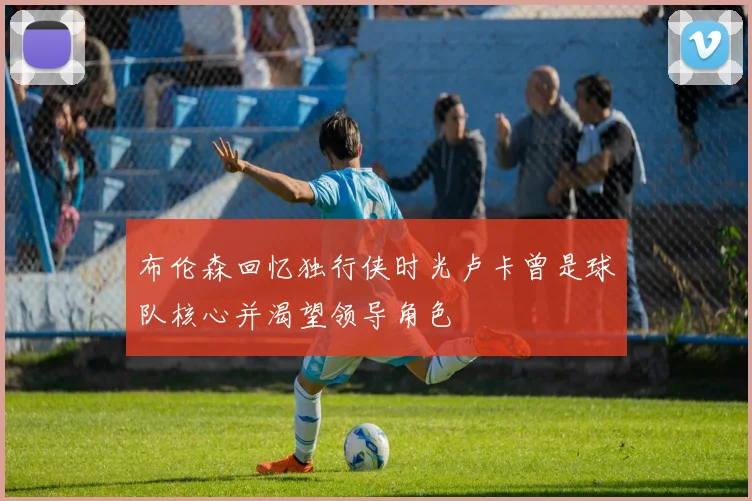 布伦森回忆独行侠时光卢卡曾是球队核心并渴望领导角色