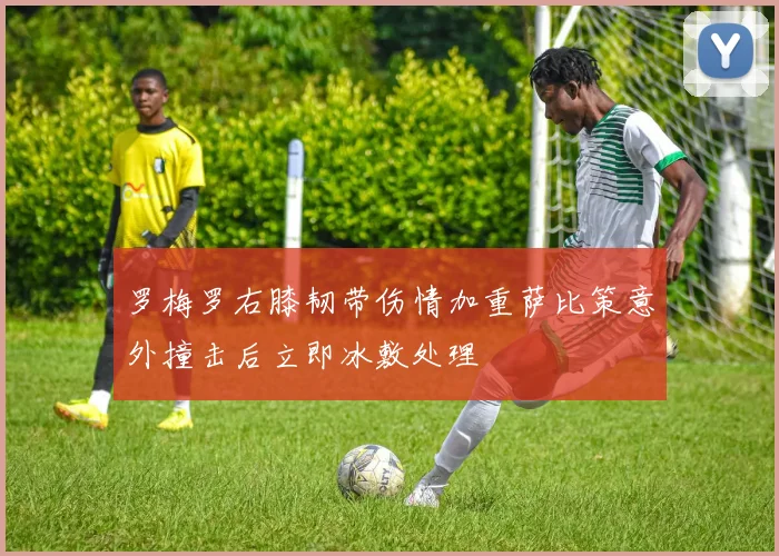 罗梅罗右膝韧带伤情加重萨比策意外撞击后立即冰敷处理