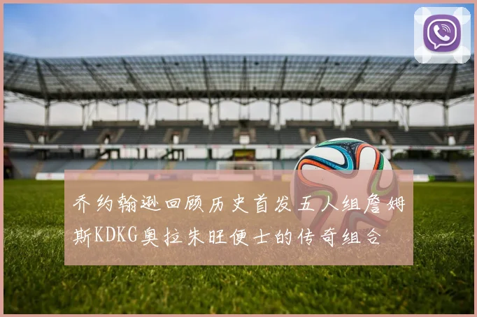 乔约翰逊回顾历史首发五人组詹姆斯KDKG奥拉朱旺便士的传奇组合